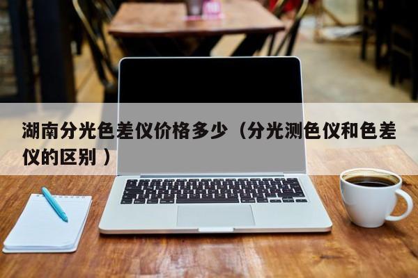 湖南分光色差儀價格多少（分光測色儀和色差儀的區(qū)別 ）