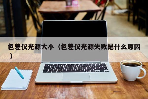 色差儀光源大?。ㄉ顑x光源失敗是什么原因 ）