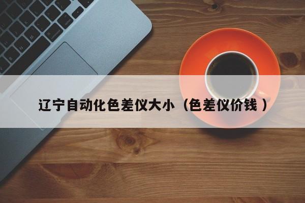 遼寧自動化色差儀大?。ㄉ顑x價錢 ）