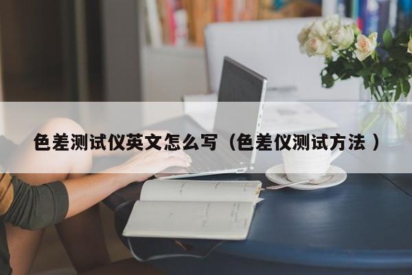 色差測(cè)試儀英文怎么寫（色差儀測(cè)試方法 ）