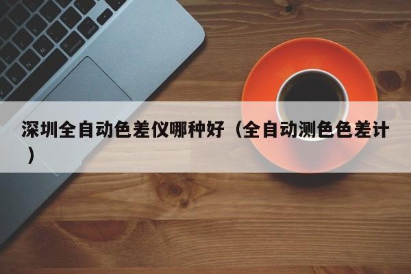 深圳全自動(dòng)色差儀哪種好（全自動(dòng)測色色差計(jì) ）
