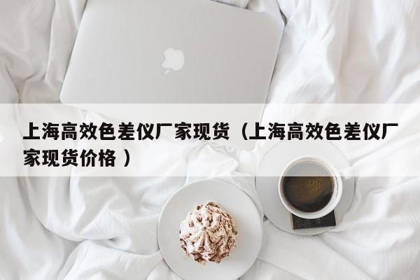 上海高效色差儀廠(chǎng)家現(xiàn)貨（上海高效色差儀廠(chǎng)家現(xiàn)貨價(jià)格 ）